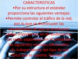 CARACTERISTICAS •Por su estructura el estándar proporciona las siguientes ventajas: •Permite controlar el tráfico de la red, por lo que se disminuyen las posibilidades de que se produzcan caídas importantes en el rendimiento. Las redes soportadas en IP presentan las siguientes ventajas adicionales: –Es independiente del tipo de red física que lo soporta. Permite la