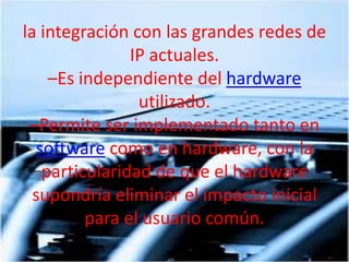 laintegración con las grandes redes de IP actuales. –Es independiente del hardware utilizado. –Permite ser implementado tanto en software como en hardware, con la particularidad de que el hardware supondría eliminar el impacto inicial para el usuario común. 