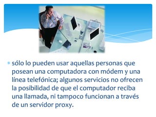 sólo lo pueden usar aquellas personas que
posean una computadora con módem y una
línea telefónica; algunos servicios no ofrecen
la posibilidad de que el computador reciba
una llamada, ni tampoco funcionan a través
de un servidor proxy.
 