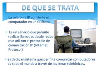 La telefonía IP convierte el
computador en un teléfono.

 Es un servicio que permite
realizar llamadas desde redes
que utilizan el protocolo de
comunicación IP (Internet
Protocol)

es decir, el sistema que permite comunicar computadores
de todo el mundo a través de las líneas telefónicas.
 