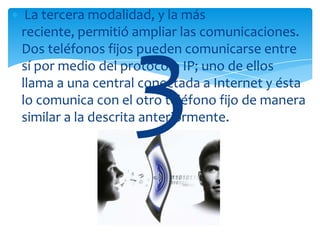 La tercera modalidad, y la más
reciente, permitió ampliar las comunicaciones.
Dos teléfonos fijos pueden comunicarse entre
sí por medio del protocolo IP; uno de ellos
llama a una central conectada a Internet y ésta
lo comunica con el otro teléfono fijo de manera
similar a la descrita anteriormente.
 