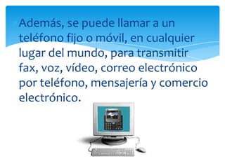 Además, se puede llamar a un
teléfono fijo o móvil, en cualquier
lugar del mundo, para transmitir
fax, voz, vídeo, correo electrónico
por teléfono, mensajería y comercio
electrónico.
 