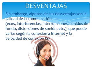 DESVENTAJAS
Sin embargo, algunas de sus desventajas son la
calidad de la comunicación
(ecos, interferencias, interrupciones, sonidos de
fondo, distorsiones de sonido, etc.), que puede
variar según la conexión a Internet y la
velocidad de conexión ISP;
 