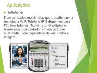 Aplicações
 Softphones
É um aplicativo multimídia, que trabalha com a
tecnologia VoIP/Telefone IP. É disponível para
PC, Smartphones, Tablet, etc. O softphone
transforma o computador em um telefone
multimídia, com capacidade de voz, dados e
imagem.
 