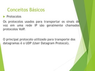 Conceitos Básicos
 Protocolos
Os protocolos usados para transportar os sinais de
voz em uma rede IP são geralmente chamados
protocolos VoIP.
O principal protocolo utilizado para transporte dos
datagramas é o UDP (User Datagram Protocol).
 
