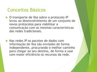 Conceitos Básicos
 O transporte de Voz sobre o protocolo IP
levou ao desenvolvimento de um conjunto de
novos protocolos para viabilizar a
comunicação com as mesmas características
das redes tradicionais.
 Nas redes IP os pacotes de dados com
informação de Voz são enviados de forma
independente, procurando o melhor caminho
para chegar ao seu destino, de forma a usar
com maior eficiência os recursos da rede.
 