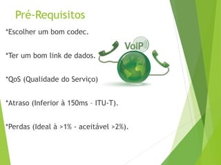 Pré-Requisitos
*Escolher um bom codec.
*Ter um bom link de dados.
*QoS (Qualidade do Serviço).
*Atraso (Inferior à 150ms – ITU-T).
*Perdas (Ideal à >1% - aceitável >2%).
 