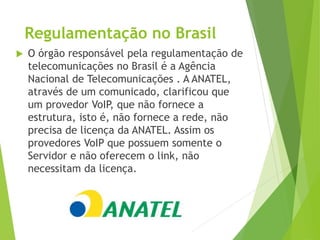 Regulamentação no Brasil
 O órgão responsável pela regulamentação de
telecomunicações no Brasil é a Agência
Nacional de Telecomunicações . A ANATEL,
através de um comunicado, clarificou que
um provedor VoIP, que não fornece a
estrutura, isto é, não fornece a rede, não
precisa de licença da ANATEL. Assim os
provedores VoIP que possuem somente o
Servidor e não oferecem o link, não
necessitam da licença.
 