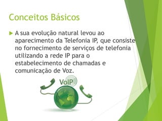 Conceitos Básicos
 A sua evolução natural levou ao
aparecimento da Telefonia IP, que consiste
no fornecimento de serviços de telefonia
utilizando a rede IP para o
estabelecimento de chamadas e
comunicação de Voz.
 