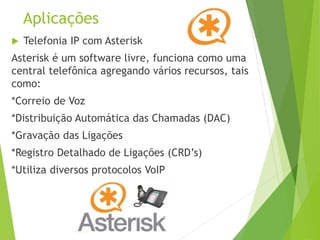 Aplicações
 Telefonia IP com Asterisk
Asterisk é um software livre, funciona como uma
central telefônica agregando vários recursos, tais
como:
*Correio de Voz
*Distribuição Automática das Chamadas (DAC)
*Gravação das Ligações
*Registro Detalhado de Ligações (CRD’s)
*Utiliza diversos protocolos VoIP
 