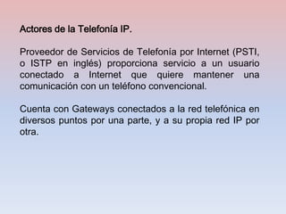 Actores de la Telefonía IP.

Proveedor de Servicios de Telefonía por Internet (PSTI,
o ISTP en inglés) proporciona servicio a un usuario
conectado a Internet que quiere mantener una
comunicación con un teléfono convencional.

Cuenta con Gateways conectados a la red telefónica en
diversos puntos por una parte, y a su propia red IP por
otra.
 