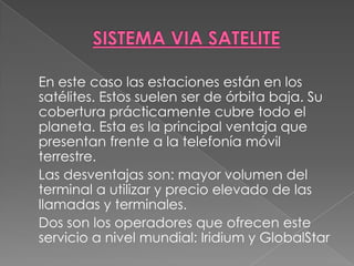 SISTEMA VIA SATELITE	En este caso las estaciones están en los satélites. Estos suelen ser de órbita baja. Su cobertura prácticamente cubre todo el planeta. Esta es la principal ventaja que presentan frente a la telefonía móvil terrestre. 	Las desventajas son: mayor volumen del terminal a utilizar y precio elevado de las llamadas y terminales. 	Dos son los operadores que ofrecen este servicio a nivel mundial: Iridium y GlobalStar