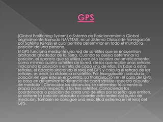 GPS	(Global Positioning System) o Sistema de Posicionamiento Global originalmente llamado NAVSTAR, es un Sistema Global de Navegación por Satélite (GNSS) el cual permite determinar en todo el mundo la posición de una persona.	El GPS funciona mediante una red de satélites que se encuentran orbitando alrededor de la tierra. Cuando se desea determinar la posición, el aparato que se utiliza para ello localiza automáticamente como mínimo cuatro satélites de la red, de los que recibe unas señales indicando la posición y el reloj de cada uno de ellos. En base a estas señales, el aparato sincroniza el reloj del GPS y calcula el retraso de las señales, es decir, la distancia al satélite. Por triangulación calcula la posición en que éste se encuentra. La triangulación en el caso del GPS, se basa en determinar la distancia de cada satélite respecto al punto de medición. Conocidas las distancias, se determina fácilmente la propia posición respecto a los tres satélites. Conociendo las coordenadas o posición de cada uno de ellos por la señal que emiten, se obtiene la posición absoluta o coordenada reales del punto de medición. También se consigue una exactitud extrema en el reloj del GPS.