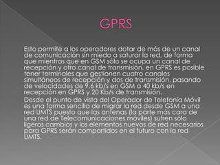 GPRS	Esto permite a los operadores dotar de más de un canal de comunicación sin miedo a saturar la red, de forma que mientras que en GSM sólo se ocupa un canal de recepción y otro canal de transmisión, en GPRS es posible tener terminales que gestionen cuatro canales simultáneos de recepción y dos de transmisión, pasando de velocidades de 9,6 kb/s en GSM a 40 kb/s en recepción en GPRS y 20 Kb/s de transmisión.	Desde el punto de vista del Operador de Telefonía Móvil es una forma sencilla de migrar la red desde GSM a una red UMTS puesto que las antenas (la parte más cara de una red de Telecomunicaciones móviles) sufren sólo ligeros cambios y los elementos nuevos de red necesarios para GPRS serán compartidos en el futuro con la red UMTS.