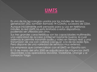 UMTS	Es una de las tecnologías usadas por los móviles de tercera generación (3G, también llamado W-CDMA), sucesora de GSM.Aunque inicialmente esté pensada para su uso en teléfonos móviles, la red UMTS no esta limitada a estos dispositivos, pudiendo ser utilizada por otros.	Sus tres grandes características son las capacidades multimedia, una velocidad de acceso a Internet bastante buena, la cual además le permite transmitir audio y video en tiempo real; y una transmisión de voz con calidad casi igual  a la de las redes fijas. Pero dispone de una variedad de servicios muy extensa.	Las empresas que comercializan con el UMTS en España son:El 13 de marzo del año 2000 se adjudicaron las 4 licencias UMTS disponibles a las operadoras Movistar, Vodafone, Orange y al consorcio Yoigo