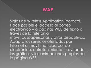 WAP	Siglas de Wireless Application Protocol. Hace posible el acceso al correo electrónico y a páginas WEB de texto a través de la telefonía móvil, buscapersonas y otros dispositivos. Adapta los servicios ofertados por Internet al móvil (noticias, correo electrónico, entretenimiento...) evitando los gráficos y las animaciones propios de la página WEB. 