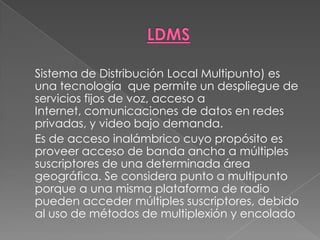 LDMS	Sistema de Distribución Local Multipunto) es una tecnología  que permite un despliegue de servicios fijos de voz, acceso a Internet, comunicaciones de datos en redes privadas, y video bajo demanda. 	Es de acceso inalámbrico cuyo propósito es proveer acceso de banda ancha a múltiples suscriptores de una determinada área geográfica. Se considera punto a multipunto porque a una misma plataforma de radio pueden acceder múltiples suscriptores, debido al uso de métodos de multiplexión y encolado