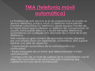 TMA (telefonía móvil automática)	La finalidad de este servicio es la de proporcionar al usuario un servicio telefónico público móvil. La telefonía móvil permite mantener comunicación telefónica desde equipos móviles de la misma forma que si utilizaran un teléfono fijo convencional. Un usuario móvil puede efectuar y recibir llamadas telefónicas automáticas con cualquier otro abonado fijo o móvil de la red telefónica. 	TMA maneja un gran número de abonados móviles dispersos por una amplia zona con explotación automática. Esto supone resolver una serie de aspectos: 	- Conmutación automática de la comunicación y su continuidad. 	- Radio búsqueda de un móvil, que debe preceder a toda comunicación. 	- Consecución de un nivel de calidad de la conmutación con la selección automática de estaciones para mantener esa calidad en el curso de la conversación
