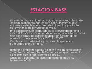 ESTACION BASE	La estación base es la responsable del establecimiento de las comunicaciones con las estaciones móviles que se encuentran dentro de su área de influencia y por tanto determinan la cobertura del servicio. 	Esta área de influencia puede estar constituida por una o más células radio, cada una de ellas con una estación base. Hay ocho clases de estaciones base en función de su potencia, que va desde los 320 a los 2.5 W. 	Consiste en un ordenador y un transmisor/receptor conectado a una antena.   	Existe una amplia red de Estaciones Base las cuales están conectadas a Centrales de Conmutación que a su vez la conectan con la red telefónica básica.. 	Cada estación base es capaz de soportar hasta 16 terminales móviles.