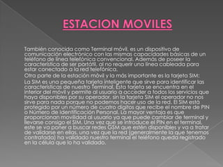 ESTACION MOVILES	También conocida como Terminal móvil, es un dispositivo de comunicación electrónico con las mismas capacidades básicas de un teléfono de línea telefónica convencional. Además de poseer la característica de ser portátil, al no requerir una línea cableada para estar conectado a la red telefónica.	Otra parte de la estación móvil y la más importante es la tarjeta SIM: 	La SIM es una pequeña tarjeta inteligente que sirve para identificar las características de nuestro Terminal. Esta tarjeta se encuentra en el interior del móvil y permite al usuario a acceder a todos los servicios que haya disponibles por su operador, sin la tarjeta SIM el operador no nos sirve para nada porque no podemos hacer uso de la red. El SIM está protegido por un número de cuatro dígitos que recibe el nombre de PIN o Número de Identificación Personal. La mayor ventaja es que proporcionan movilidad al usuario ya que puede cambiar de terminal y llevarse consigo el SIM. Una vez que se introduce el PIN en el terminal, este se va poner a buscar redes GSM que estén disponibles y va a tratar de validarse en ellas, una vez que la red (generalmente la que tenemos contratada) ha validado nuestro terminal el teléfono queda registrado en la célula que lo ha validado.