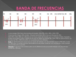 BANDA DE FRECUENCIASLa tecnología GSM tiene tres bandas principales: GSM-900, GSM-1800 y GSM-1900. Cada banda integra 248 canales, 124 para transmisión (Rt) y 124 para Recepción (Rx)GSM-900 y GSM-1800 son utilizadas en la mayor parte del mundo, salvo en Estados Unidos, Canadá y el resto de América Latina, lugares en los que se utilizan las bandas de  GSM-1900 ya que en EE.UU. Las bandas de 900 y 1800 MHz están ya ocupadas (por los militares).Dual: Un terminal Dual es aquel que es capaz de trabajar con dos bandas, la de los 900 MHz y la de los 1800 MHz, la ventaja de estos terminales es la de poder conectar con una banda u otra cuando una de ellas este ocupada.Tribanda: Es igual al caso anterior pero con la diferencia de que puede trabajar con una tercera banda de 1900 MHz 