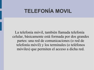 TELEFONÍA MOVIL La telefonía móvil, también llamada telefonía celular, básicamente está formada por dos grandes partes: una red de comunicaciones (o red de telefonía móvil) y los terminales (o teléfonos móviles) que permiten el acceso a dicha red. 