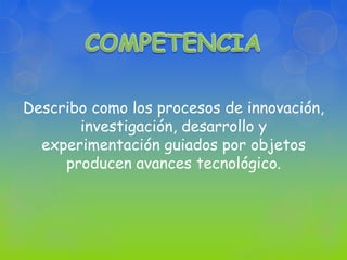 COMPETENCIA Describo como los procesos de innovación, investigación, desarrollo y experimentación guiados por objetos producen avances tecnológico. 