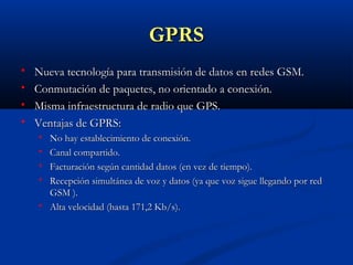 GPRS
   Nueva tecnología para transmisión de datos en redes GSM.
   Conmutación de paquetes, no orientado a conexión.
   Misma infraestructura de radio que GPS.
   Ventajas de GPRS:
       No hay establecimiento de conexión.
       Canal compartido.
       Facturación según cantidad datos (en vez de tiempo).
       Recepción simultánea de voz y datos (ya que voz sigue llegando por red
        GSM ).
       Alta velocidad (hasta 171,2 Kb/s).
 