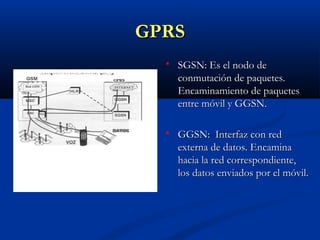 GPRS
     SGSN: Es el nodo de
      conmutación de paquetes.
      Encaminamiento de paquetes
      entre móvil y GGSN.

     GGSN: Interfaz con red
      externa de datos. Encamina
      hacia la red correspondiente,
      los datos enviados por el móvil.
 
