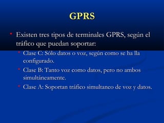 GPRS
   Existen tres tipos de terminales GPRS, según el
    tráfico que puedan soportar:
       Clase C: Sólo datos o voz, según como se ha lla
        configurado.
       Clase B: Tanto voz como datos, pero no ambos
        simultáneamente.
       Clase A: Soportan tráfico simultaneo de voz y datos.
 