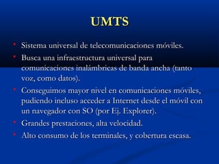 UMTS
   Sistema universal de telecomunicaciones móviles.
   Busca una infraestructura universal para
    comunicaciones inalámbricas de banda ancha (tanto
    voz, como datos).
   Conseguimos mayor nivel en comunicaciones móviles,
    pudiendo incluso acceder a Internet desde el móvil con
    un navegador con SO (por Ej. Explorer).
   Grandes prestaciones, alta velocidad.
   Alto consumo de los terminales, y cobertura escasa.
 