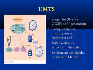 UMTS
     Surgen los SGSN y
      GGSN de 3º generación.
     Cualquier tipo de
      información se
      transporta en IP.
     IMS: Gestión de
      servicios multimedia.
     Se alcanzan velocidades
      de hasta 384 Kbit/s.
 
