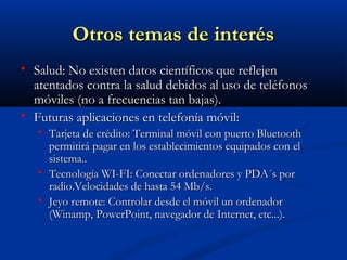 Otros temas de interés
   Salud: No existen datos científicos que reflejen
    atentados contra la salud debidos al uso de teléfonos
    móviles (no a frecuencias tan bajas).
   Futuras aplicaciones en telefonía móvil:
       Tarjeta de crédito: Terminal móvil con puerto Bluetooth
        permitirá pagar en los establecimientos equipados con el
        sistema..
       Tecnología WI-FI: Conectar ordenadores y PDA´s por
        radio.Velocidades de hasta 54 Mb/s.
       Jeyo remote: Controlar desde el móvil un ordenador
        (Winamp, PowerPoint, navegador de Internet, etc...).
 