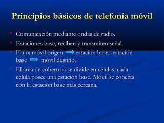Principios básicos de telefonía móvil
   Comunicación mediante ondas de radio.
   Estaciones base, reciben y transmiten señal.
   Flujo: móvil origen      estación base, estación
    base       móvil destino.
   El área de cobertura se divide en células, cada
    célula posee una estación base. Móvil se conecta
    con la estación base mas cercana.
 