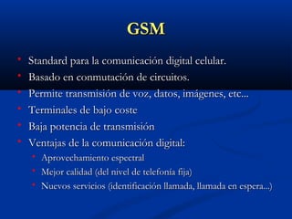 GSM
   Standard para la comunicación digital celular.
   Basado en conmutación de circuitos.
   Permite transmisión de voz, datos, imágenes, etc...
   Terminales de bajo coste
   Baja potencia de transmisión
   Ventajas de la comunicación digital:
       Aprovechamiento espectral
       Mejor calidad (del nivel de telefonía fija)
       Nuevos servicios (identificación llamada, llamada en espera...)
 