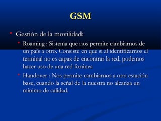 GSM
   Gestión de la movilidad:
       Roaming : Sistema que nos permite cambiarnos de
        un país a otro. Consiste en que si al identificarnos el
        terminal no es capaz de encontrar la red, podemos
        hacer uso de una red foránea
       Handover : Nos permite cambiarnos a otra estación
        base, cuando la señal de la nuestra no alcanza un
        mínimo de calidad.
 