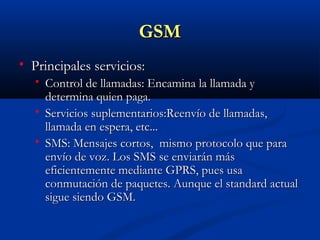 GSM
   Principales servicios:
       Control de llamadas: Encamina la llamada y
        determina quien paga.
       Servicios suplementarios:Reenvío de llamadas,
        llamada en espera, etc...
       SMS: Mensajes cortos, mismo protocolo que para
        envío de voz. Los SMS se enviarán más
        eficientemente mediante GPRS, pues usa
        conmutación de paquetes. Aunque el standard actual
        sigue siendo GSM.
 