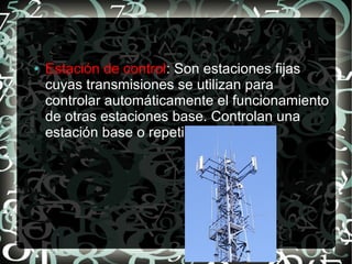 ●

Estación de control: Son estaciones fijas
cuyas transmisiones se utilizan para
controlar automáticamente el funcionamiento
de otras estaciones base. Controlan una
estación base o repetidora.

 