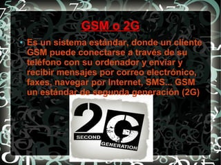 GSM o 2G
●

Es un sistema estándar, donde un cliente
GSM puede conectarse a través de su
teléfono con su ordenador y enviar y
recibir mensajes por correo electrónico,
faxes, navegar por Internet, SMS... GSM
un estándar de segunda generación (2G)

 