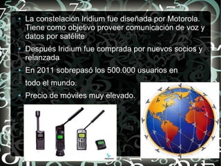●

●

●

La constelación Iridium fue diseñada por Motorola.
Tiene como objetivo proveer comunicación de voz y
datos por satélite
Después Iridium fue comprada por nuevos socios y
relanzada
En 2011 sobrepasó los 500.000 usuarios en
todo el mundo.

●

Precio de móviles muy elevado.

 