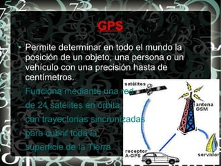 GPS
●

Permite determinar en todo el mundo la
posición de un objeto, una persona o un
vehículo con una precisión hasta de
centímetros.
Funciona mediante una red
de 24 satélites en órbita,
con trayectorias sincronizadas
para cubrir toda la
superficie de la Tierra

 