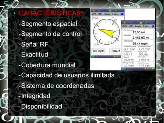 ●

CARACTERÍSTICAS:
-Segmento espacial
-Segmento de control
-Señal RF
-Exactitud
-Cobertura mundial
-Capacidad de usuarios ilimitada
-Sistema de coordenadas
-Integridad
-Disponibilidad

 