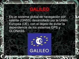 GALILEO
●

Es un sistema global de navegación por
satélite (GNSS) desarrollado por la Unión
Europea (UE), con el objeto de evitar la
dependencia de los sistemas GPS y
GLONASS.

 