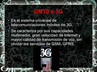 UMTS o 3G
●

●

Es el sistema universal de
telecomunicaciones móviles de 3G.
Se caracteriza por sus capacidades
multimedia, gran velocidad de Internet y
mayor calidad de transmisión de voz, sin
olvidar los servicios de GSM, GPRS.

 