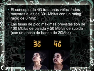 ●

●

El concepto de 4G trae unas velocidades
mayores a las de 301 Mbit/s con un rating
radio de 8 Mhz
Las tasas de pico máximas previstas son de
100 Mbit/s de bajada y 50 Mbit/s de subida
(con un ancho de banda de 20Mhz)

 