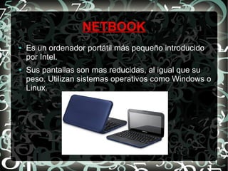 NETBOOK
●

●

Es un ordenador portátil más pequeño introducido
por Intel.
Sus pantallas son mas reducidas, al igual que su
peso. Utilizan sistemas operativos como Windows o
Linux.

 