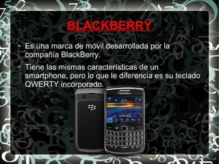 BLACKBERRY
●

●

Es una marca de móvil desarrollada por la
compañía BlackBerry.
Tiene las mismas características de un
smartphone, pero lo que le diferencia es su teclado
QWERTY incorporado.

 