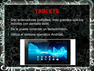 TABLETS
●

Son ordenadores portátiles, más grandes que los
móviles con pantalla táctil.

●

Se le puede conectar un teclado/ratón.

●

Utiliza el sistema operativo Android.

 