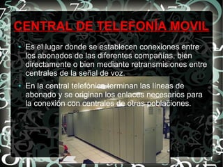 CENTRAL DE TELEFONÍA MOVIL
●

●

Es el lugar donde se establecen conexiones entre
los abonados de las diferentes compañías, bien
directamente o bien mediante retransmisiones entre
centrales de la señal de voz.
En la central telefónica terminan las líneas de
abonado y se originan los enlaces necesarios para
la conexión con centrales de otras poblaciones.

 