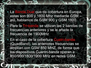 ●

●

●

La Banda Dual que da cobertura en Europa,
estas son 900 y 1800 Mhz mediante GSM –
así, hablamos de GSM 900 y GSM 1800.
Para la Tri-banda se utilizan las 2 bandas de
frecuencias anteriores y se le añade la
frecuencia de 1900MHz
En el caso de la cobertura Cuatri-banda
(QuadBand), las anteriores frecuencias se
amplían con GSM 850 MHZ, de forma que
los dispositivos Cuantri-banda operan a
850/900/1800/1900 MHz en redes GSM.

 